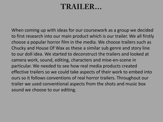 When coming up with ideas for our coursework as a group we decided
to first research into our main product which is our trailer. We all firstly
choose a popular horror film in the media. We choose trailers such as
Chucky and House Of Wax as these a similar sub genre and story line
to our doll idea. We started to deconstruct the trailers and looked at
camera work, sound, editing, characters and mise-en-scene in
particular. We needed to see how real media products created
effective trailers so we could take aspects of their work to embed into
ours so it follows conventions of real horror trailers. Throughout our
trailer we used conventional aspects from the shots and music box
sound we choose to our editing.
 