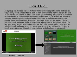 As a group we decided we needed our trailer to look as professional and real as
we possibly could. We started to look at how conventional horror trailers did this.
To create this we choice to add a shot of an age restricting note, which is common
in horror films as they are mostly at least certificated 15/18 due to the violence
and fear element which is unsuitable for children. When deconstructing the
chucky trailer we found out that in fact although many horror trailers can be
suitable for all audience and therefore have a green restriction shot instead of a
red one, as shown in the chucky trailer we noticed that our trailer could also be
suitable for all audience as ours is suggestive to our story rather than violent or
overly scary. We used this as it is conventional and also looks professional.
THE CHUCKY TRAILER
 