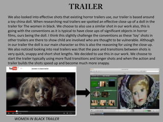 We also looked into effective shots that existing horror trailers use, our trailer is based around
a toy china doll. When researching real trailers we spotted an effective close up of a doll in the
trailer for The women in black. We choose to also use a similar shot in our work also, this is
going with the conventions as it is typical to have close ups of significant objects in horror
films, ours being the doll. I think this slightly challenge the conventions as these ‘toy’ shots in
other trailers are there to show child are involved who are thought to be vulnerable. Although
in our trailer the doll is our main character so this is also the reasoning for using the close up.
We also noticed looking into real trailers was that the pace and transitions between shots is
very quick, snappy and short shot lengths. We decided to use this in our work. We choose to
start the trailer typically using more fluid transitions and longer shots and when the action and
trailer builds the shots speed up and become much more snappy.
WOMEN IN BLACK TRAILER
 
