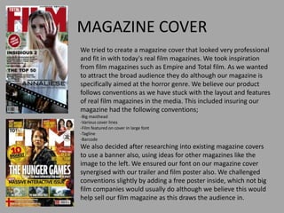 MAGAZINE COVER
We tried to create a magazine cover that looked very professional
and fit in with today's real film magazines. We took inspiration
from film magazines such as Empire and Total film. As we wanted
to attract the broad audience they do although our magazine is
specifically aimed at the horror genre. We believe our product
follows conventions as we have stuck with the layout and features
of real film magazines in the media. This included insuring our
magazine had the following conventions;
-Big masthead
-Various cover lines
-Film featured on cover in large font
-Tagline
-Barcode
We also decided after researching into existing magazine covers
to use a banner also, using ideas for other magazines like the
image to the left. We ensured our font on our magazine cover
synergised with our trailer and film poster also. We challenged
conventions slightly by adding a free poster inside, which not big
film companies would usually do although we believe this would
help sell our film magazine as this draws the audience in.
 