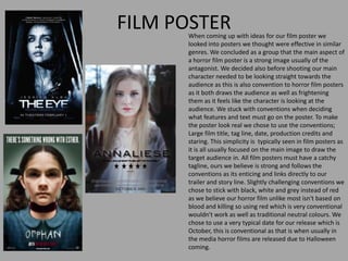 FILM POSTERWhen coming up with ideas for our film poster we
looked into posters we thought were effective in similar
genres. We concluded as a group that the main aspect of
a horror film poster is a strong image usually of the
antagonist. We decided also before shooting our main
character needed to be looking straight towards the
audience as this is also convention to horror film posters
as it both draws the audience as well as frightening
them as it feels like the character is looking at the
audience. We stuck with conventions when deciding
what features and text must go on the poster. To make
the poster look real we chose to use the conventions;
Large film title, tag line, date, production credits and
staring. This simplicity is typically seen in film posters as
it is all usually focused on the main image to draw the
target audience in. All film posters must have a catchy
tagline, ours we believe is strong and follows the
conventions as its enticing and links directly to our
trailer and story line. Slightly challenging conventions we
chose to stick with black, white and grey instead of red
as we believe our horror film unlike most isn't based on
blood and killing so using red which is very conventional
wouldn't work as well as traditional neutral colours. We
chose to use a very typical date for our release which is
October, this is conventional as that is when usually in
the media horror films are released due to Halloween
coming.
 