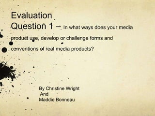 Evaluation
Question 1 – In what ways does your media
product use, develop or challenge forms and

conventions of real media products?




           By Christine Wright
           And
           Maddie Bonneau
 