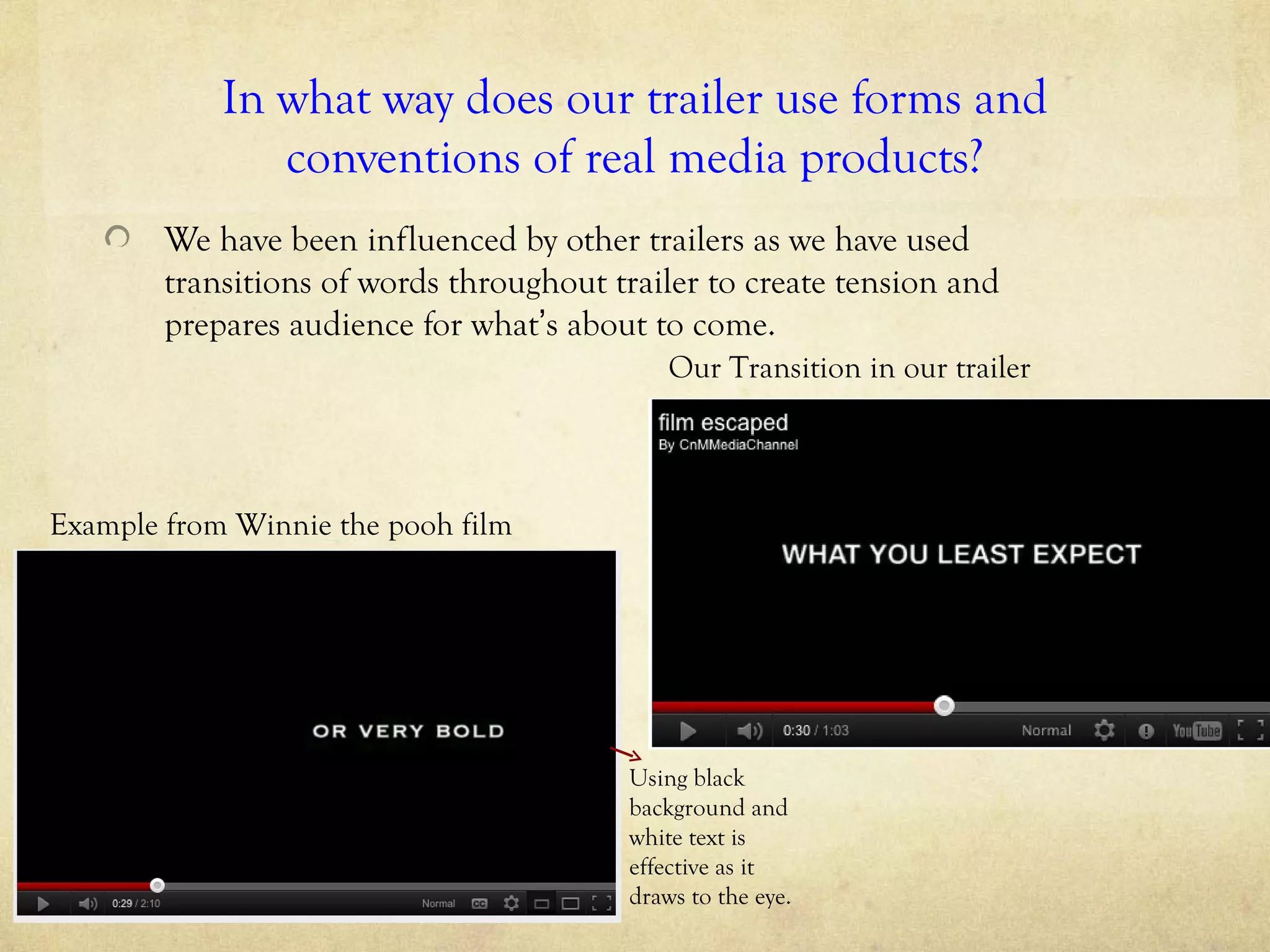 In what way does our trailer use forms and
               conventions of real media products?
        We have been influenced by other trailers as we have used
        transitions of words throughout trailer to create tension and
        prepares audience for what’s about to come.
                                             Our Transition in our trailer



Example from Winnie the pooh film




                                         Using black
                                         background and
                                         white text is
                                         effective as it
                                         draws to the eye.
 