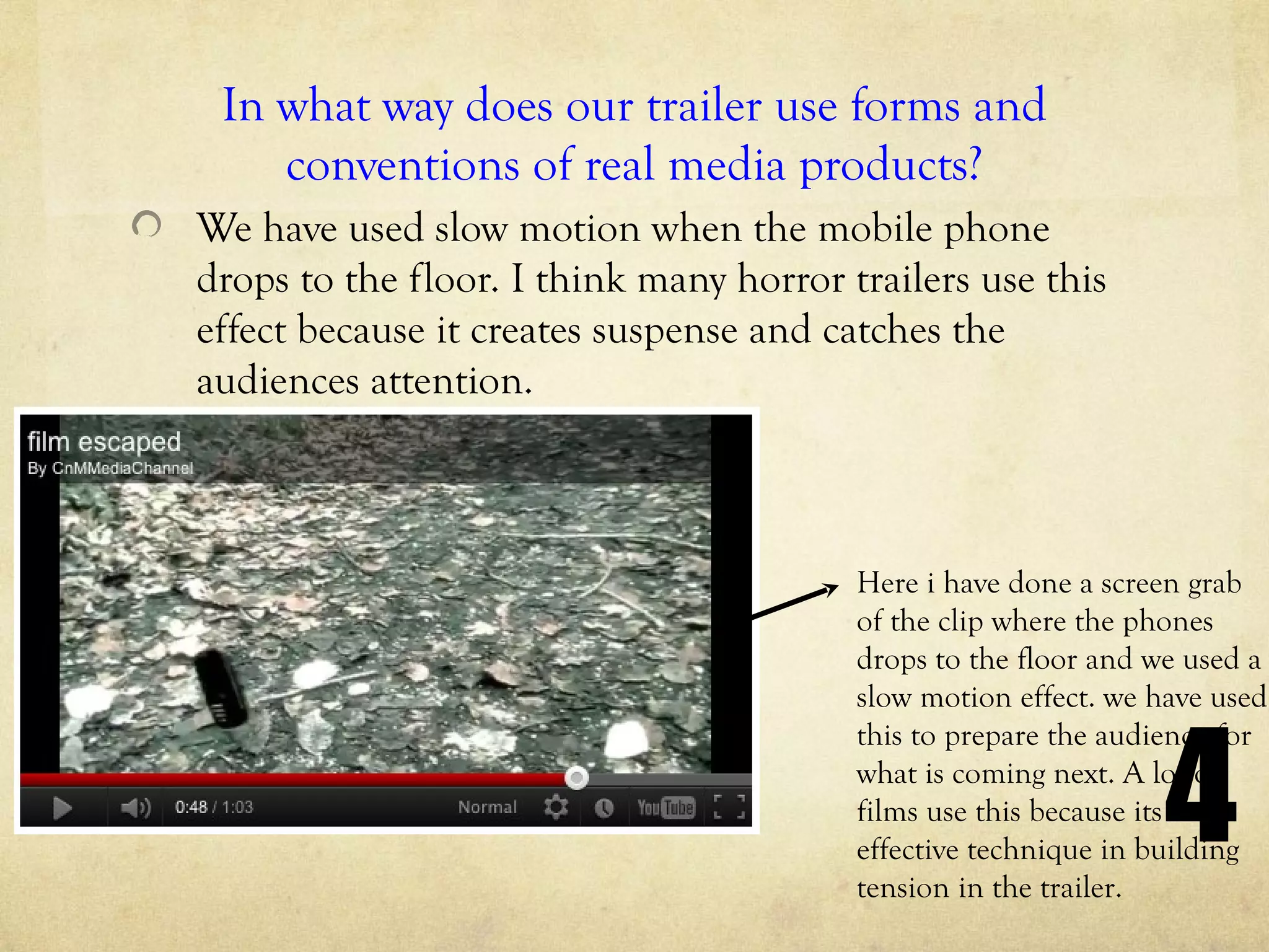 In what way does our trailer use forms and
    conventions of real media products?
We have used slow motion when the mobile phone
drops to the floor. I think many horror trailers use this
effect because it creates suspense and catches the
audiences attention.



                                         Here i have done a screen grab
                                         of the clip where the phones
                                         drops to the floor and we used a
                                         slow motion effect. we have used



                                                                 4
                                         this to prepare the audience for
                                         what is coming next. A lot of
                                         films use this because its an
                                         effective technique in building
                                         tension in the trailer.
 
