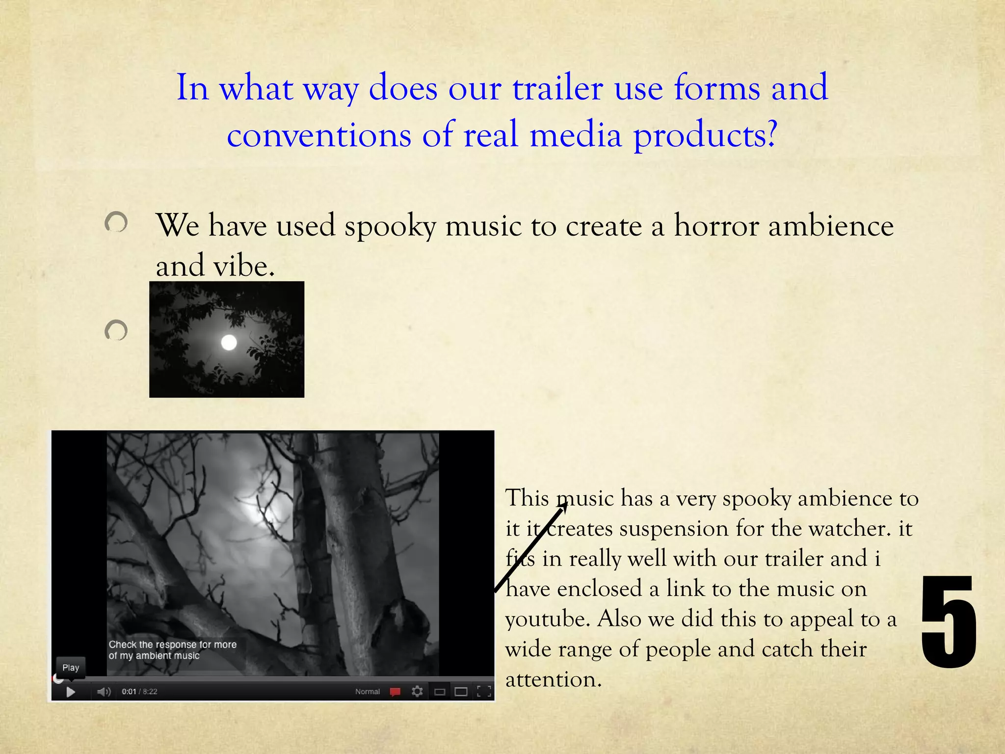 In what way does our trailer use forms and
    conventions of real media products?

We have used spooky music to create a horror ambience
and vibe.




                         This music has a very spooky ambience to
                         it it creates suspension for the watcher. it
                         fits in really well with our trailer and i



                                                                    5
                         have enclosed a link to the music on
                         youtube. Also we did this to appeal to a
                         wide range of people and catch their
                         attention.
 