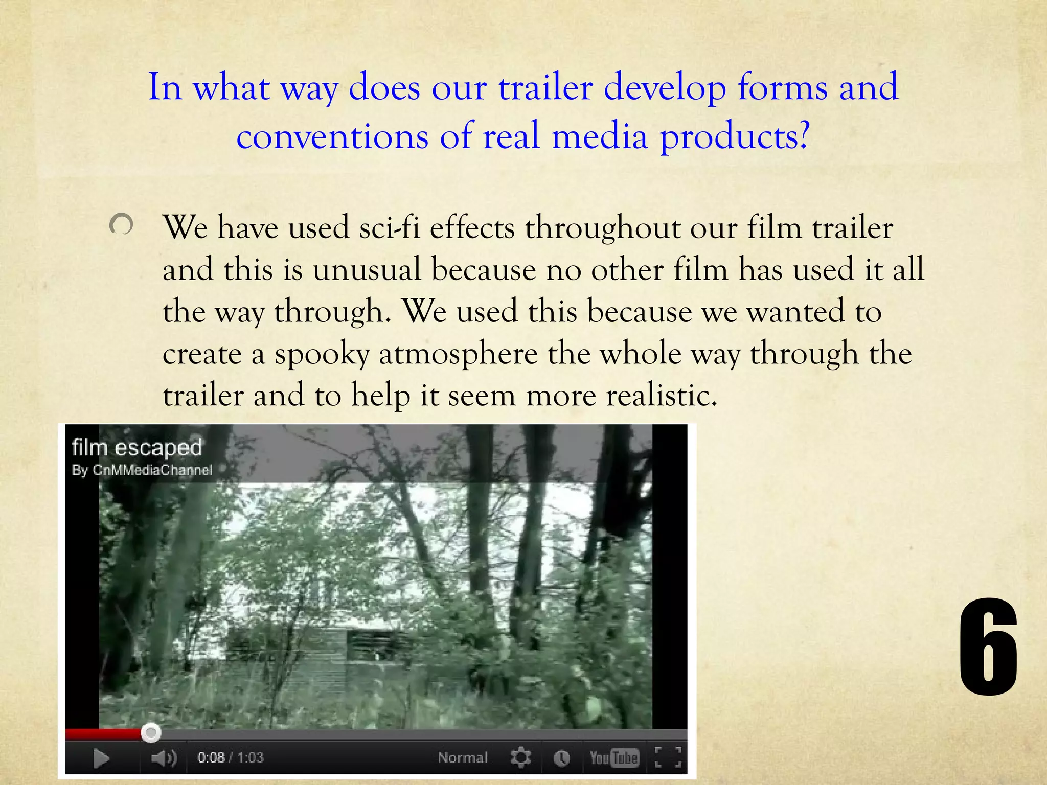 In what way does our trailer develop forms and
     conventions of real media products?

We have used sci-fi effects throughout our film trailer
and this is unusual because no other film has used it all
the way through. We used this because we wanted to
create a spooky atmosphere the whole way through the
trailer and to help it seem more realistic.




                                                            6
 