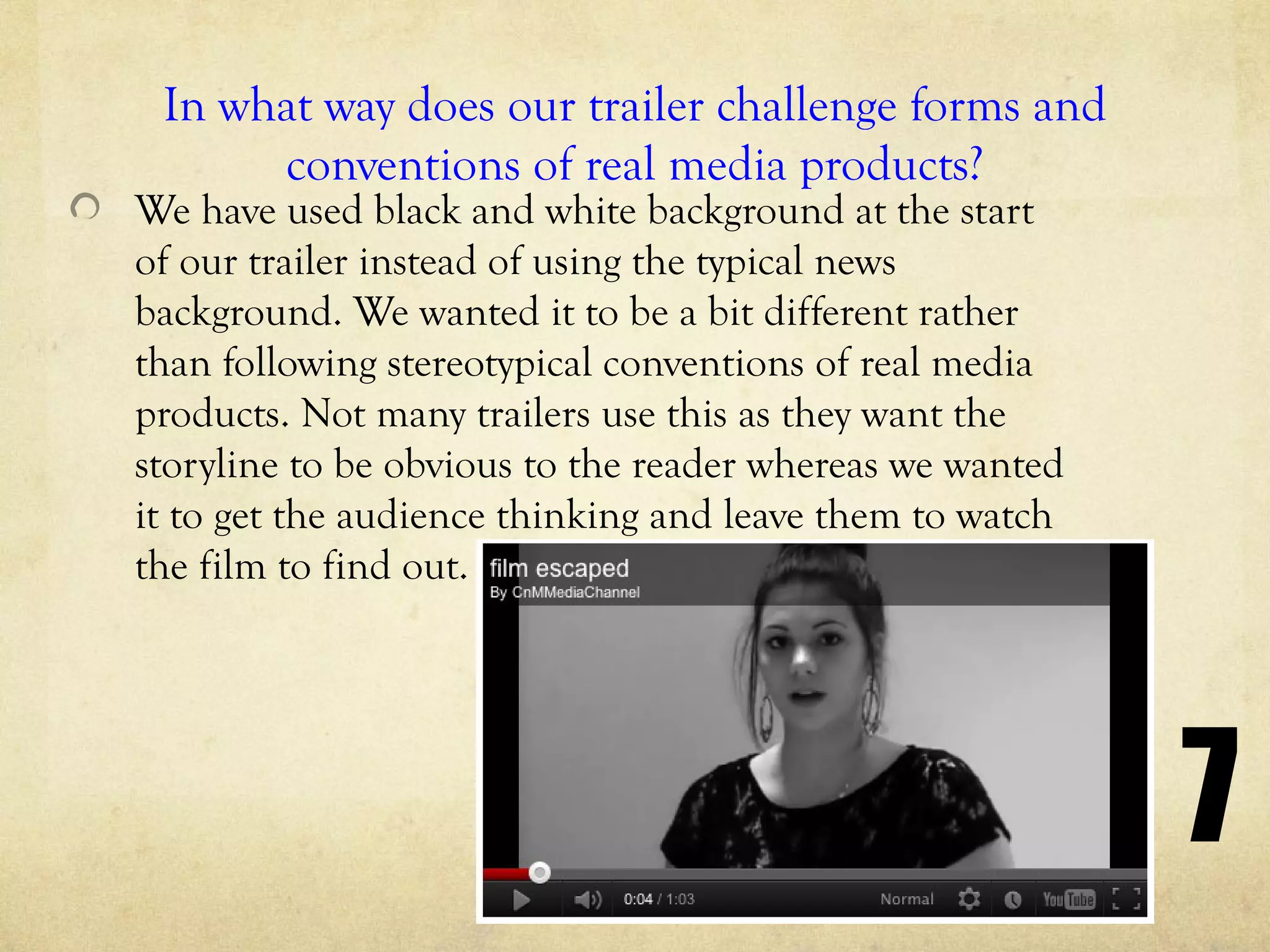 In what way does our trailer challenge forms and
      conventions of real media products?
We have used black and white background at the start
of our trailer instead of using the typical news
background. We wanted it to be a bit different rather
than following stereotypical conventions of real media
products. Not many trailers use this as they want the
storyline to be obvious to the reader whereas we wanted
it to get the audience thinking and leave them to watch
the film to find out.




                                                          7
 
