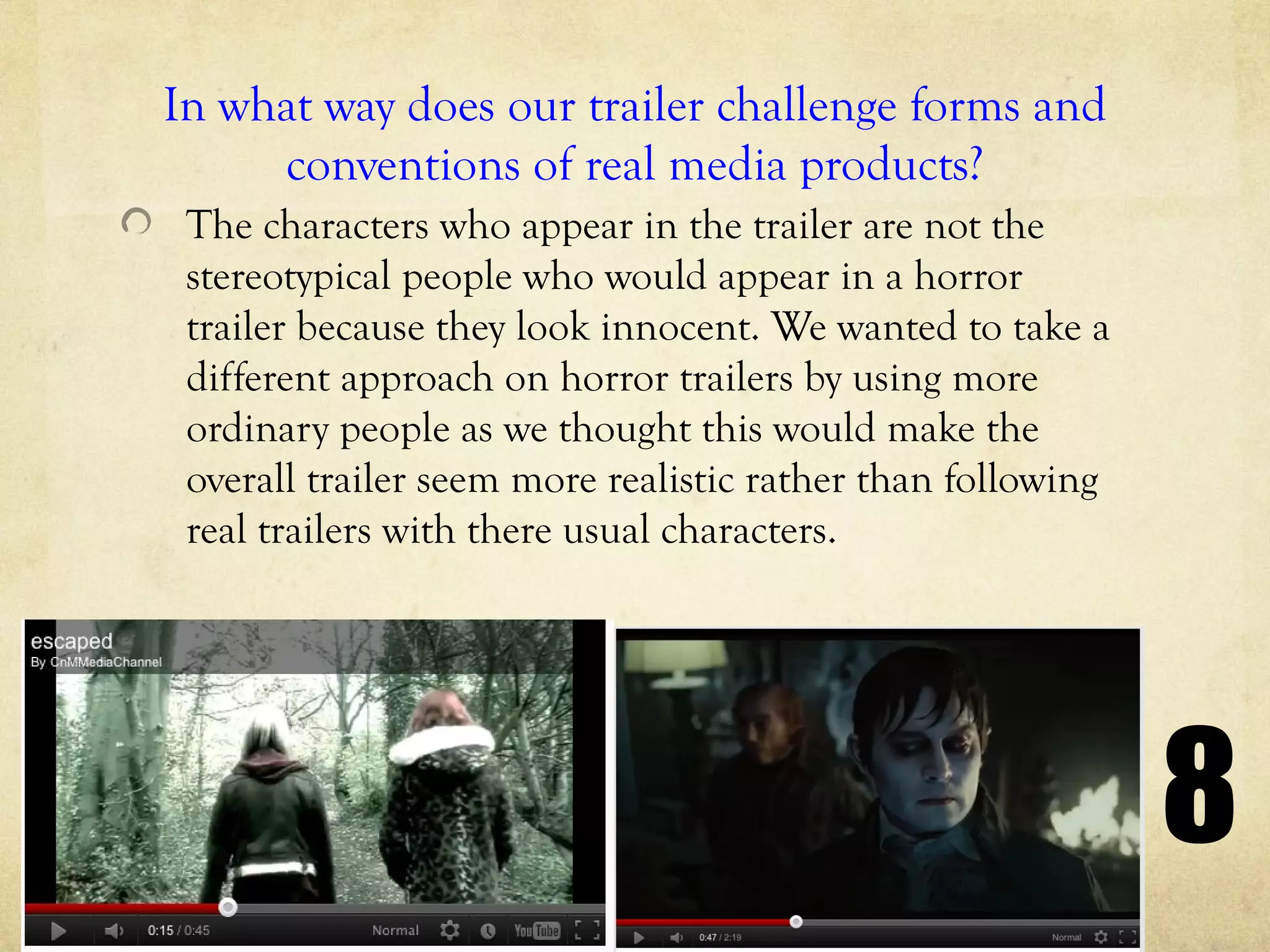 In what way does our trailer challenge forms and
     conventions of real media products?
 The characters who appear in the trailer are not the
 stereotypical people who would appear in a horror
 trailer because they look innocent. We wanted to take a
 different approach on horror trailers by using more
 ordinary people as we thought this would make the
 overall trailer seem more realistic rather than following
 real trailers with there usual characters.




                                                             8
 