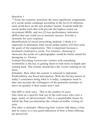 Question 1
* From the scenario, prioritize the most significant components
of a social media campaign according to the level of influence
each could have on the new product launch. Examine both the
social media tools that will provide the highest return on
investment (ROI), and two (2) key performance indicators
(KPIs) that one could use to measure success. Provide a
rationale for your response.
Identification of social networking medium- I think it is
important to determine what social media outlets will best suite
the goals of the organization. This is important because a
mismatch could prove costly. For instance, choosing to
showcase the works of a photographer would be better suited for
Instagram vs. Twitter.
Content-Providing viewers/site visitors with something
worthwhile is the key to getting them to look more in-depth and
coming back. The content should have the viewer wanting to see
more.
Schedule- How often the content is released is important.
Predictability can breed anticipation. With the finicky nature of
today’s consumers being what it is today, companies need to
take into account the willingness of the potential customer to
move on quickly if their needs aren’t met.
One KPI is click rates. This is the number of users
who click on a specific link out of the total users who view a
page, email, or advertisement. This is a quantifiable means by
which the firm can determine the volume of traffic visiting its
sites.
The other is attitudes. Observing how visitors talk about a firm
and its wares is a very good indication of how a firms offering
are perceived.
 