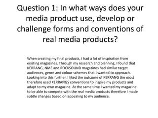 Question 1: In what ways does your
media product use, develop or
challenge forms and conventions of
real media products?
When creating my final products, I had a lot of inspiration from
existing magazines. Through my research and planning, I found that
KERRANG, NME and ROCKSOUND magazines had similar target
audiences, genre and colour schemes that I wanted to approach.
Looking into this further, I liked the outcome of KERRANG the most
therefore used KERRANGS conventions to inspire my products and
adapt to my own magazine. At the same time I wanted my magazine
to be able to compete with the real media products therefore I made
subtle changes based on appealing to my audience.
 