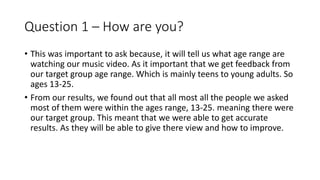 Question 1 – How are you?
• This was important to ask because, it will tell us what age range are
watching our music video. As it important that we get feedback from
our target group age range. Which is mainly teens to young adults. So
ages 13-25.
• From our results, we found out that all most all the people we asked
most of them were within the ages range, 13-25. meaning there were
our target group. This meant that we were able to get accurate
results. As they will be able to give there view and how to improve.
 