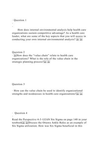 · Question 1
·
·
How does internal environmental analysis help health care
organizations sustain competitive advantage? As a health care
leader, what are some of the key aspects that you will assess in
conducting your own internal environmental analysis?
Question 2
· How does the “value chain” relate to health care
organizations? What is the role of the value chain in the
strategic planning process?
Question 3
· How can the value chain be used to identify organizational
strengths and weaknesses in health care organizations?
· Question 4
·
Read the Perspective 4-3–LEAN Six Sigma on page 140 in your
textbook Discuss the Ottawa Ankle Rules as an example of
Six Sigma utilization. How was Six Sigma beneficial in this
 
