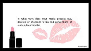 In what ways does your media product use,
develop or challenge forms and conventions of
real media products?
Rosie Jenkins
 
