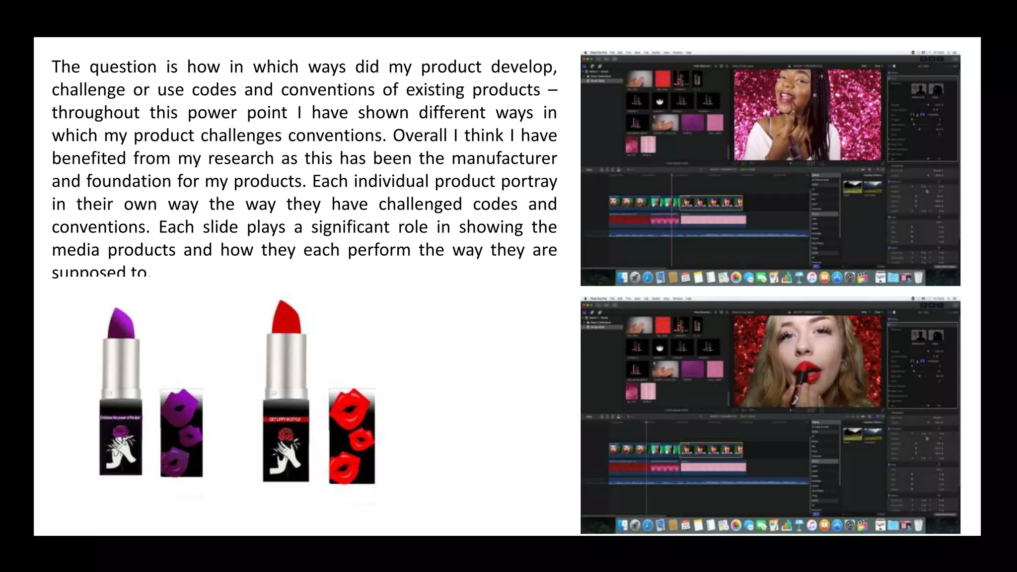 The question is how in which ways did my product develop,
challenge or use codes and conventions of existing products –
throughout this power point I have shown different ways in
which my product challenges conventions. Overall I think I have
benefited from my research as this has been the manufacturer
and foundation for my products. Each individual product portray
in their own way the way they have challenged codes and
conventions. Each slide plays a significant role in showing the
media products and how they each perform the way they are
supposed to.
 
