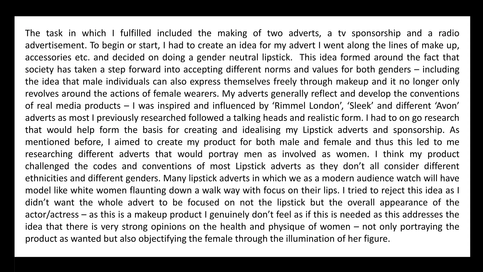 The task in which I fulfilled included the making of two adverts, a tv sponsorship and a radio
advertisement. To begin or start, I had to create an idea for my advert I went along the lines of make up,
accessories etc. and decided on doing a gender neutral lipstick. This idea formed around the fact that
society has taken a step forward into accepting different norms and values for both genders – including
the idea that male individuals can also express themselves freely through makeup and it no longer only
revolves around the actions of female wearers. My adverts generally reflect and develop the conventions
of real media products – I was inspired and influenced by ‘Rimmel London’, ‘Sleek’ and different ‘Avon’
adverts as most I previously researched followed a talking heads and realistic form. I had to on go research
that would help form the basis for creating and idealising my Lipstick adverts and sponsorship. As
mentioned before, I aimed to create my product for both male and female and thus this led to me
researching different adverts that would portray men as involved as women. I think my product
challenged the codes and conventions of most Lipstick adverts as they don’t all consider different
ethnicities and different genders. Many lipstick adverts in which we as a modern audience watch will have
model like white women flaunting down a walk way with focus on their lips. I tried to reject this idea as I
didn’t want the whole advert to be focused on not the lipstick but the overall appearance of the
actor/actress – as this is a makeup product I genuinely don’t feel as if this is needed as this addresses the
idea that there is very strong opinions on the health and physique of women – not only portraying the
product as wanted but also objectifying the female through the illumination of her figure.
 