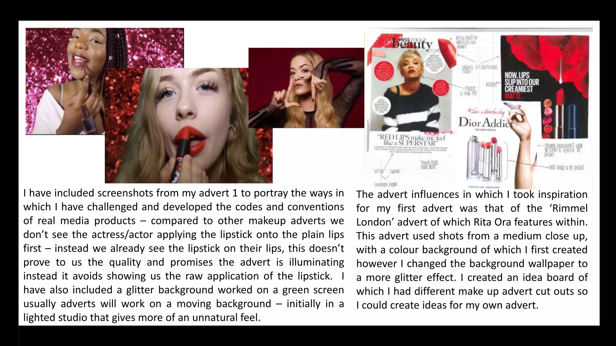 I have included screenshots from my advert 1 to portray the ways in
which I have challenged and developed the codes and conventions
of real media products – compared to other makeup adverts we
don’t see the actress/actor applying the lipstick onto the plain lips
first – instead we already see the lipstick on their lips, this doesn’t
prove to us the quality and promises the advert is illuminating
instead it avoids showing us the raw application of the lipstick. I
have also included a glitter background worked on a green screen
usually adverts will work on a moving background – initially in a
lighted studio that gives more of an unnatural feel.
The advert influences in which I took inspiration
for my first advert was that of the ‘Rimmel
London’ advert of which Rita Ora features within.
This advert used shots from a medium close up,
with a colour background of which I first created
however I changed the background wallpaper to
a more glitter effect. I created an idea board of
which I had different make up advert cut outs so
I could create ideas for my own advert.
 