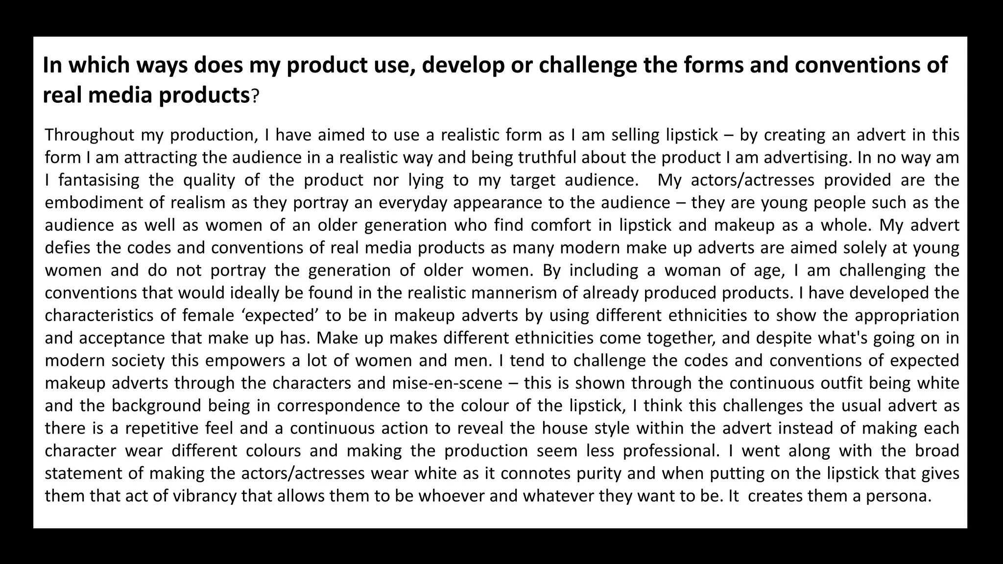 In which ways does my product use, develop or challenge the forms and conventions of
real media products?
Throughout my production, I have aimed to use a realistic form as I am selling lipstick – by creating an advert in this
form I am attracting the audience in a realistic way and being truthful about the product I am advertising. In no way am
I fantasising the quality of the product nor lying to my target audience. My actors/actresses provided are the
embodiment of realism as they portray an everyday appearance to the audience – they are young people such as the
audience as well as women of an older generation who find comfort in lipstick and makeup as a whole. My advert
defies the codes and conventions of real media products as many modern make up adverts are aimed solely at young
women and do not portray the generation of older women. By including a woman of age, I am challenging the
conventions that would ideally be found in the realistic mannerism of already produced products. I have developed the
characteristics of female ‘expected’ to be in makeup adverts by using different ethnicities to show the appropriation
and acceptance that make up has. Make up makes different ethnicities come together, and despite what's going on in
modern society this empowers a lot of women and men. I tend to challenge the codes and conventions of expected
makeup adverts through the characters and mise-en-scene – this is shown through the continuous outfit being white
and the background being in correspondence to the colour of the lipstick, I think this challenges the usual advert as
there is a repetitive feel and a continuous action to reveal the house style within the advert instead of making each
character wear different colours and making the production seem less professional. I went along with the broad
statement of making the actors/actresses wear white as it connotes purity and when putting on the lipstick that gives
them that act of vibrancy that allows them to be whoever and whatever they want to be. It creates them a persona.
 