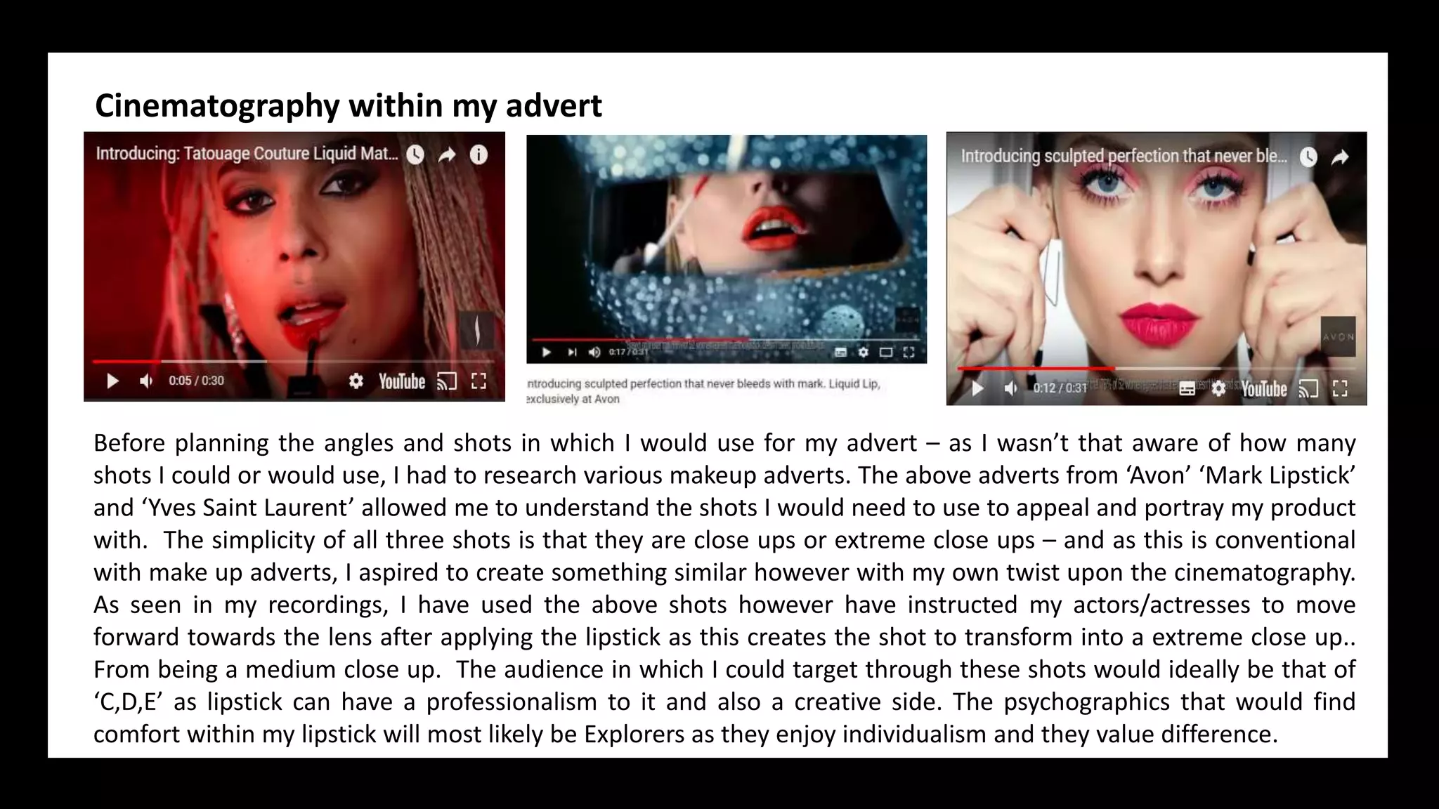 Cinematography within my advert
Before planning the angles and shots in which I would use for my advert – as I wasn’t that aware of how many
shots I could or would use, I had to research various makeup adverts. The above adverts from ‘Avon’ ‘Mark Lipstick’
and ‘Yves Saint Laurent’ allowed me to understand the shots I would need to use to appeal and portray my product
with. The simplicity of all three shots is that they are close ups or extreme close ups – and as this is conventional
with make up adverts, I aspired to create something similar however with my own twist upon the cinematography.
As seen in my recordings, I have used the above shots however have instructed my actors/actresses to move
forward towards the lens after applying the lipstick as this creates the shot to transform into a extreme close up..
From being a medium close up. The audience in which I could target through these shots would ideally be that of
‘C,D,E’ as lipstick can have a professionalism to it and also a creative side. The psychographics that would find
comfort within my lipstick will most likely be Explorers as they enjoy individualism and they value difference.
 