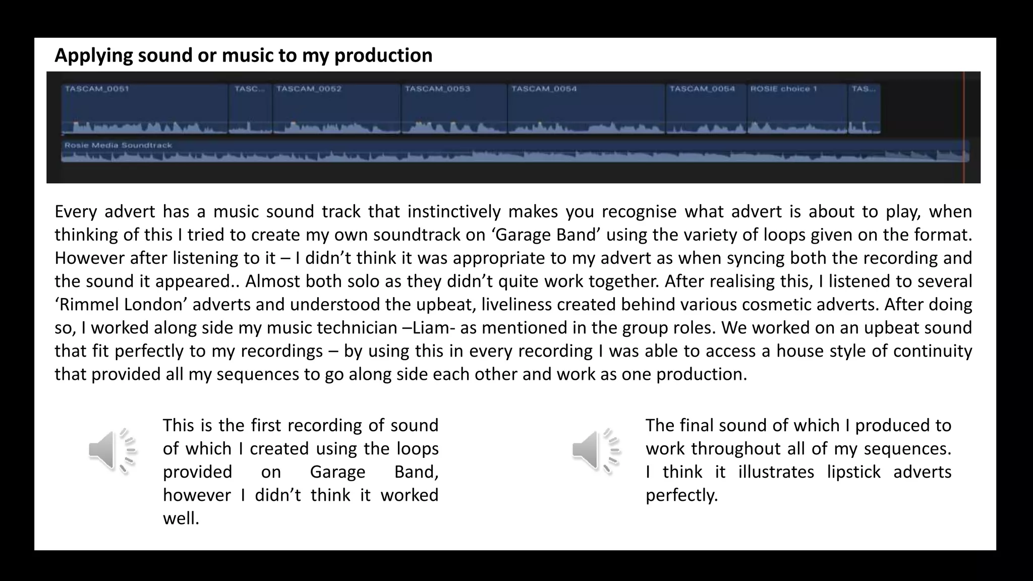 Applying sound or music to my production
Every advert has a music sound track that instinctively makes you recognise what advert is about to play, when
thinking of this I tried to create my own soundtrack on ‘Garage Band’ using the variety of loops given on the format.
However after listening to it – I didn’t think it was appropriate to my advert as when syncing both the recording and
the sound it appeared.. Almost both solo as they didn’t quite work together. After realising this, I listened to several
‘Rimmel London’ adverts and understood the upbeat, liveliness created behind various cosmetic adverts. After doing
so, I worked along side my music technician –Liam- as mentioned in the group roles. We worked on an upbeat sound
that fit perfectly to my recordings – by using this in every recording I was able to access a house style of continuity
that provided all my sequences to go along side each other and work as one production.
The final sound of which I produced to
work throughout all of my sequences.
I think it illustrates lipstick adverts
perfectly.
This is the first recording of sound
of which I created using the loops
provided on Garage Band,
however I didn’t think it worked
well.
 