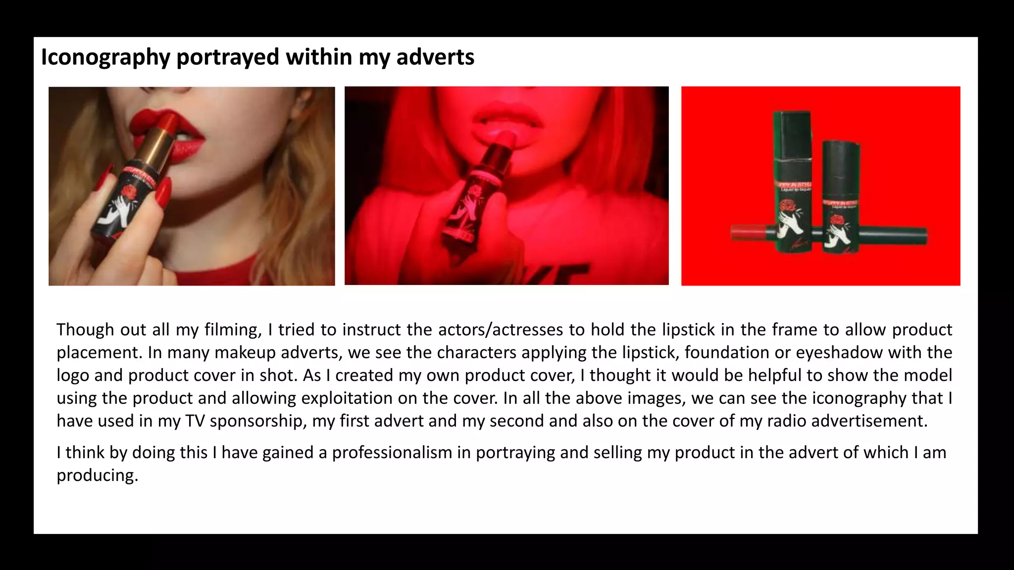 Iconography portrayed within my adverts
Though out all my filming, I tried to instruct the actors/actresses to hold the lipstick in the frame to allow product
placement. In many makeup adverts, we see the characters applying the lipstick, foundation or eyeshadow with the
logo and product cover in shot. As I created my own product cover, I thought it would be helpful to show the model
using the product and allowing exploitation on the cover. In all the above images, we can see the iconography that I
have used in my TV sponsorship, my first advert and my second and also on the cover of my radio advertisement.
I think by doing this I have gained a professionalism in portraying and selling my product in the advert of which I am
producing.
 