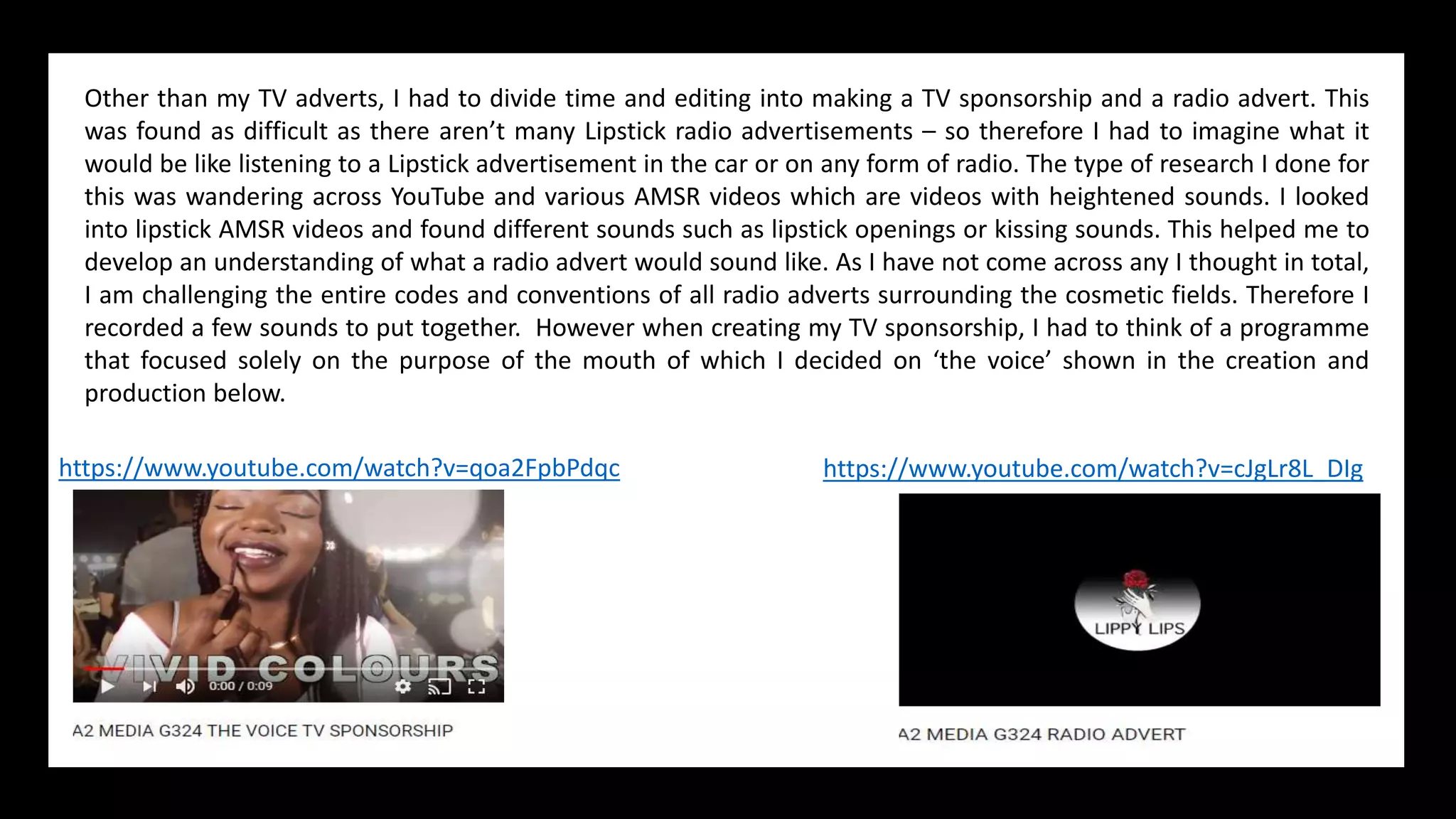 Other than my TV adverts, I had to divide time and editing into making a TV sponsorship and a radio advert. This
was found as difficult as there aren’t many Lipstick radio advertisements – so therefore I had to imagine what it
would be like listening to a Lipstick advertisement in the car or on any form of radio. The type of research I done for
this was wandering across YouTube and various AMSR videos which are videos with heightened sounds. I looked
into lipstick AMSR videos and found different sounds such as lipstick openings or kissing sounds. This helped me to
develop an understanding of what a radio advert would sound like. As I have not come across any I thought in total,
I am challenging the entire codes and conventions of all radio adverts surrounding the cosmetic fields. Therefore I
recorded a few sounds to put together. However when creating my TV sponsorship, I had to think of a programme
that focused solely on the purpose of the mouth of which I decided on ‘the voice’ shown in the creation and
production below.
https://www.youtube.com/watch?v=qoa2FpbPdqc https://www.youtube.com/watch?v=cJgLr8L_DIg
 