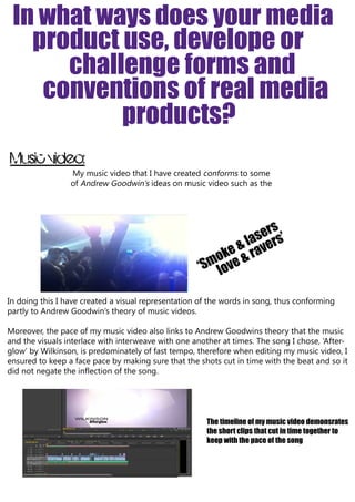 In what ways does your media
product use, develope or
challenge forms and
conventions of real media
products?
Music video:
My music video that I have created conforms to some
of Andrew Goodwin’s ideas on music video such as the

s
ser rs’
& laave
okee & r
‘Sm lov
In doing this I have created a visual representation of the words in song, thus conforming
partly to Andrew Goodwin’s theory of music videos.
Moreover, the pace of my music video also links to Andrew Goodwins theory that the music
and the visuals interlace with interweave with one another at times. The song I chose, ‘Afterglow’ by Wilkinson, is predominately of fast tempo, therefore when editing my music video, I
ensured to keep a face pace by making sure that the shots cut in time with the beat and so it
did not negate the inflection of the song.

The timeline of my music video demonsrates
the short clips that cut in time together to
keep with the pace of the song

 