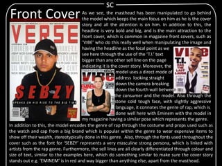 As we see, the masthead has been manipulated to go behind
the model which keeps the main focus on him as he is the cover
story and all the attention is on him. In addition to this, the
headline is very bold and big, and is the main attraction to the
front cover, which is common in magazine front covers, such as
‘VIBE’ who do this really well when manipulating the image and
having the headline as the focal point as we
see here through the use of the ‘T.I.’ text
bigger than any other sell line on the page
indicating it is the cover story. Moreover, the
model uses a direct mode of
address looking straight
down the camera breaking
down the fourth wall between
the consumer and the model. Also through the
pose of hav stone cold tough face, with slightly aggressive
body language, it connotes the genre of rap, which is
done well here with Eminem with the model in
my magazine having a similar pose which represents the genre.
SC
Front Cover
In addition to this, the model encodes the genre of rap through the costume and props used such as
the watch and cap from a big brand which is popular within the genre to wear expensive items to
show off their wealth, stereotypically done in this genre. Also, through the fonts used throughout the
cover such as the font for ‘SEBZY’ represents a very masculine strong persona, which is linked with
artists from the rap genre. Furthermore, the sell lines are all clearly differentiated through colour and
size of text, similar to the examples here, which do something similar to make sure the cover story
stands out e.g. ‘EMINEM’ is in red and way bigger than anything else, apart from the masthead.
 