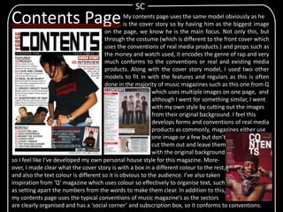 My contents page uses the same model obviously as he
is the cover story so by having him as the biggest image
on the page, we know he is the main focus. Not only this, but
through the costume (which is different to the front cover which
uses the conventions of real media products.) and props such as
the money and watch used, it encodes the genre of rap and very
much conforms to the conventions or real and existing media
products. Along with the cover story model, I used two other
models to fit in with the features and regulars as this is often
done in the majority of music magazines such as this one from Q
which uses multiple images on one page, and
although I went for something similar, I went
with my own style by cutting out the images
from their original background. I feel this
develops forms and conventions of real media
products as commonly, magazines either use
one image or a few but don’t
cut them out and leave them
with the original background
SC
Contents Page
so I feel like I’ve developed my own personal house style for this magazine. More-
over, I made clear what the cover story is with a box in a different colour to the rest,
and also the text colour is different so it is obvious to the audience. I’ve also taken
inspiration from ‘Q’ magazine which uses colour so effectively to organise text, such
as setting apart the numbers from the words to make them clear. In addition to this,
my contents page uses the typical conventions of music magazine’s as the sectors
are clearly organised and has a ‘social corner’ and subscription box, so it conforms to conventions.
 