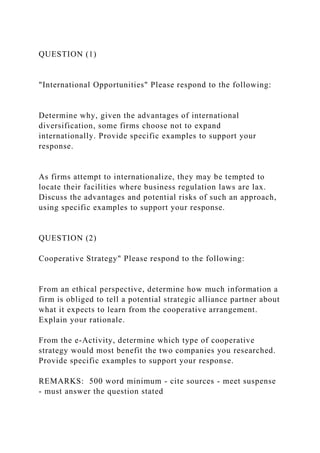 QUESTION (1)
"International Opportunities" Please respond to the following:
Determine why, given the advantages of international
diversification, some firms choose not to expand
internationally. Provide specific examples to support your
response.
As firms attempt to internationalize, they may be tempted to
locate their facilities where business regulation laws are lax.
Discuss the advantages and potential risks of such an approach,
using specific examples to support your response.
QUESTION (2)
Cooperative Strategy" Please respond to the following:
From an ethical perspective, determine how much information a
firm is obliged to tell a potential strategic alliance partner about
what it expects to learn from the cooperative arrangement.
Explain your rationale.
From the e-Activity, determine which type of cooperative
strategy would most benefit the two companies you researched.
Provide specific examples to support your response.
REMARKS: 500 word minimum - cite sources - meet suspense
- must answer the question stated
 