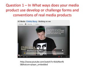 Question 1 – In What ways does your media
product use develop or challenge forms and
    conventions of real media products




        http://www.youtube.com/watch?v=lkAxlNenfk
        0&feature=player_embedded
 