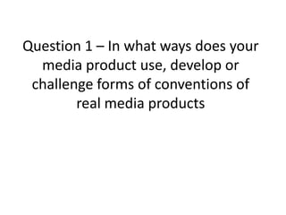 Question 1 – In what ways does your
media product use, develop or
challenge forms of conventions of
real media products
 