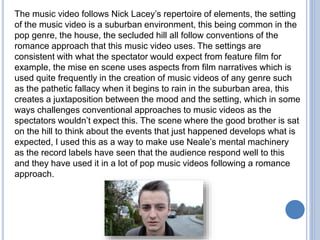 The music video follows Nick Lacey’s repertoire of elements, the setting
of the music video is a suburban environment, this being common in the
pop genre, the house, the secluded hill all follow conventions of the
romance approach that this music video uses. The settings are
consistent with what the spectator would expect from feature film for
example, the mise en scene uses aspects from film narratives which is
used quite frequently in the creation of music videos of any genre such
as the pathetic fallacy when it begins to rain in the suburban area, this
creates a juxtaposition between the mood and the setting, which in some
ways challenges conventional approaches to music videos as the
spectators wouldn’t expect this. The scene where the good brother is sat
on the hill to think about the events that just happened develops what is
expected, I used this as a way to make use Neale’s mental machinery
as the record labels have seen that the audience respond well to this
and they have used it in a lot of pop music videos following a romance
approach.
 