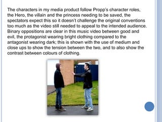 The characters in my media product follow Propp’s character roles,
the Hero, the villain and the princess needing to be saved, the
spectators expect this so it doesn’t challenge the original conventions
too much as the video still needed to appeal to the intended audience.
Binary oppositions are clear in this music video between good and
evil, the protagonist wearing bright clothing compared to the
antagonist wearing dark; this is shown with the use of medium and
close ups to show the tension between the two, and to also show the
contrast between colours of clothing.
 