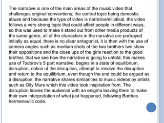 The narrative is one of the main areas of the music video that
challenges original conventions; the central topic being domestic
abuse and because the type of video is narrative/elliptical, the video
follows a very strong topic that could affect people in different ways,
so this was used to make it stand out from other media products of
the same genre, all of the characters in the narrative are portrayed
initially as equal, there is no clear antagonist, it is then with the use of
camera angles such as medium shots of the two brothers two show
their oppositions and the close ups of the girls reaction to the good
brother, that we see how the narrative is going to unfold, this makes
use of Todorov’s 5 part narrative, begins in a state of equilibrium,
disruption, notice of the disruption, attempt to resolve the disruption
and return to the equilibrium, even though the end could be argued as
a disruption, the narrative shares similarities to music videos by artists
such as Olly Murs which this video took inspiration from. The
disruption leaves the audience with an enigma leaving them to make
their own interpretation of what just happened, following Barthes
hermeneutic code.
 
