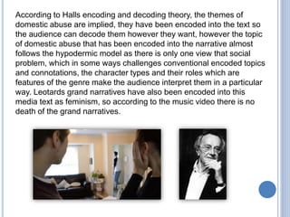 According to Halls encoding and decoding theory, the themes of
domestic abuse are implied, they have been encoded into the text so
the audience can decode them however they want, however the topic
of domestic abuse that has been encoded into the narrative almost
follows the hypodermic model as there is only one view that social
problem, which in some ways challenges conventional encoded topics
and connotations, the character types and their roles which are
features of the genre make the audience interpret them in a particular
way. Leotards grand narratives have also been encoded into this
media text as feminism, so according to the music video there is no
death of the grand narratives.
 