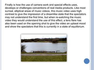 Finally is how the use of camera work and special effects uses,
develops or challenges conventions of real media products. Like most
surreal, elliptical areas of music videos, this music video uses high
contrast to give the impression of a dreamlike state that the spectators
may not understand the first time, but when re-watching the music
video they would understand the use of this effect, a lens flare has
also been used on the opening shot to give the video an upbeat mood
and show the spectators that this is currently in a state of equilibrium.
 