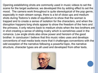 Opening establishing shots are commonly used in music videos to set the
scene for the target audience; we developed this by adding effect to set the
mood. The camera work throughout is quite stereotypical of the pop genre,
especially in main stream songs, there is a lot of close ups and medium
shots during Todorov’s state of equilibrium to show that the woman is
trapped and to create a sense of isolation for the characters, and when the
disruption happens long shots appear to show the freedom of the hero and
the princess, it only returns back to medium shots when the two brothers are
in shot creating a sense of sibling rivalry which is sometimes used in the
romance. Low angle shots also show power and heroism of the good
brother. In conclusion I believe that this music video uses and develops
conventions of real media texts more that it challenges conventions with the
odd exception of the narrative following a powerful topic, the narrative
structure, character types are all used and developed from other texts.
 