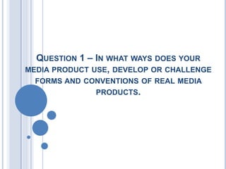 QUESTION 1 – IN WHAT WAYS DOES YOUR
MEDIA PRODUCT USE, DEVELOP OR CHALLENGE
FORMS AND CONVENTIONS OF REAL MEDIA
PRODUCTS.
 