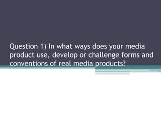 Question 1) In what ways does your media
product use, develop or challenge forms and
conventions of real media products?
 