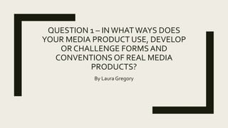 QUESTION 1 – IN WHATWAYS DOES
YOUR MEDIA PRODUCT USE, DEVELOP
OR CHALLENGE FORMS AND
CONVENTIONS OF REAL MEDIA
PRODUCTS?
By Laura Gregory
 