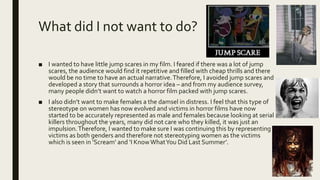 What did I not want to do?
■ I wanted to have little jump scares in my film. I feared if there was a lot of jump
scares, the audience would find it repetitive and filled with cheap thrills and there
would be no time to have an actual narrative.Therefore, I avoided jump scares and
developed a story that surrounds a horror idea – and from my audience survey,
many people didn’t want to watch a horror film packed with jump scares.
■ I also didn’t want to make females a the damsel in distress. I feel that this type of
stereotype on women has now evolved and victims in horror films have now
started to be accurately represented as male and females because looking at serial
killers throughout the years, many did not care who they killed, it was just an
impulsion.Therefore, I wanted to make sure I was continuing this by representing
victims as both genders and therefore not stereotyping women as the victims
which is seen in ‘Scream’ and ‘I KnowWhatYou Did Last Summer’.
 