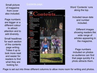 Small picture       Contents page
   of magazine                                                 Word ‘Contents’ runs
    front cover                                                  along the top.
  also included.
                                                                  Included issue date
 Page numbers                                                         and number
 are bigger or a                                                       included.
 different colour
     to attract                                                      Different images
 attention and to                                                  showing readers the
  add diversity.                                                       wide range of
 Small headlines                                                   articles appearing in
 for each section                                                      the magazine.
  of the contents
    page writing.
    Tidies it up to                                                 Page numbers
  look more neat                                                  included on photos
   and easier for                                                so audience can find
   readers to find                                               that page quickly if a
    what they are                                                photo attracts them.
     looking for.
Page is set out into three different columns to allow more room for writing and photos.
 