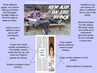 Double page spread
   Three different                                                   Headline is big
pages, one picture                                                   and stands out
 taking up at least                                                 also in a different
   two full pages.                                                  font to rest of the
Smaller image on                                                          article.
  the third page to
  relate to article.
                                                                   Stand first below
                                                                    the title stating
     Artists name in                                               the artists name
     different colour                                              and a little bit of
        along with                                                     information
      interviewers                                                 about the article.
          name.                                                    By line included
                                                                     in stand first.
                                                  Drop capital,
          Quote from artists                    shows audience
        usually somewhere in                     where to start
         the middle, used to                       reading.
        break the text up a bit
          more so it doesn’t
         appear too boring.                      Page number appears on the
                                                         bottom.
      Simple consistent colour
             scheme.                                   Direct address to audience.
 