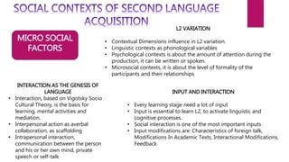 MICRO SOCIAL
FACTORS
L2 VARIATION
• Contextual Dimensions influence in L2 variation.
• Linguistic contexts as phonological variables
• Psychological contexts is about the amount of attention during the
production, it can be written or spoken.
• Microsocial contexts, it is about the level of formality of the
participants and their relationships
INPUT AND INTERACTION
• Every learning stage need a lot of input
• Input is essential to learn L2, to activate linguistic and
cognitive processes.
• Social interaction is one of the most important inputs
• Input modifications are: Characteristics of foreign talk,
Modifications In Academic Texts, Interactional Modifications,
Feedback
INTERACTION AS THE GENESIS OF
LANGUAGE
• Interaction, based on Vigotsky Socio
Cultural Theory, is the basis for
learning, mental activities and
mediation.
• Interpersonal action as averbal
collaboration, as scaffolding
• Intrapersonal interaction,
communication between the person
and his or her own mind, private
speech or self-talk
 
