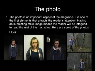 The photo
• The photo is an important aspect of the magazine. It is one of
  the first elements that attracts the reader’s attention. Having
  an interesting main image means the reader will be intrigued
  to read the rest of the magazine. Here are some of the photos
  I took: t
 