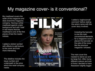 My magazine cover- is it conventional?
My masthead covers the
width of the magazine and
                                    I added a ‘tagline/small
does brand the magazine
                                    comment’ before stating
company. Having a white
                                    the actors name with the
masthead against a dark
                                    cover story involved.
background and with ‘total’
in red means that the
masthead is one of the first            Including the barcode
pieces of text the reader               is one the main
notices.                                conventional elements
                                        for a magazine cover. I
                                        placed the barcode on
I added a sticker symbol                the side of the cover
with effects to add texture             like the previous
to the cover and look                   magazine I showed.
more interesting.

                                    The main cover line
                                    needed to stand out and
 The dateline includes the          be large font. After trying
 issue number and                   different colours and size
 underneath is the price            of fonts I decided to have
 which the retail company           Absolution slightly bigger.
 needs.
 