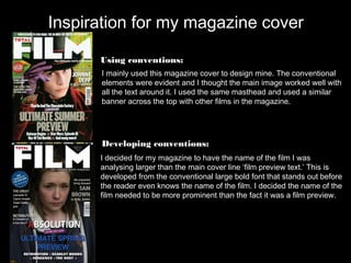 Inspiration for my magazine cover

      Using conventions:
      I mainly used this magazine cover to design mine. The conventional
      elements were evident and I thought the main image worked well with
      all the text around it. I used the same masthead and used a similar
      banner across the top with other films in the magazine.




      Developing conventions:
      I decided for my magazine to have the name of the film I was
      analysing larger than the main cover line ‘film preview text.’ This is
      developed from the conventional large bold font that stands out before
      the reader even knows the name of the film. I decided the name of the
      film needed to be more prominent than the fact it was a film preview.
 