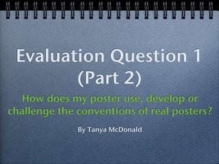 Evaluation Question 1
        (Part 2)
  How does my poster use, develop or
challenge the conventions of real posters?
              By Tanya McDonald
 