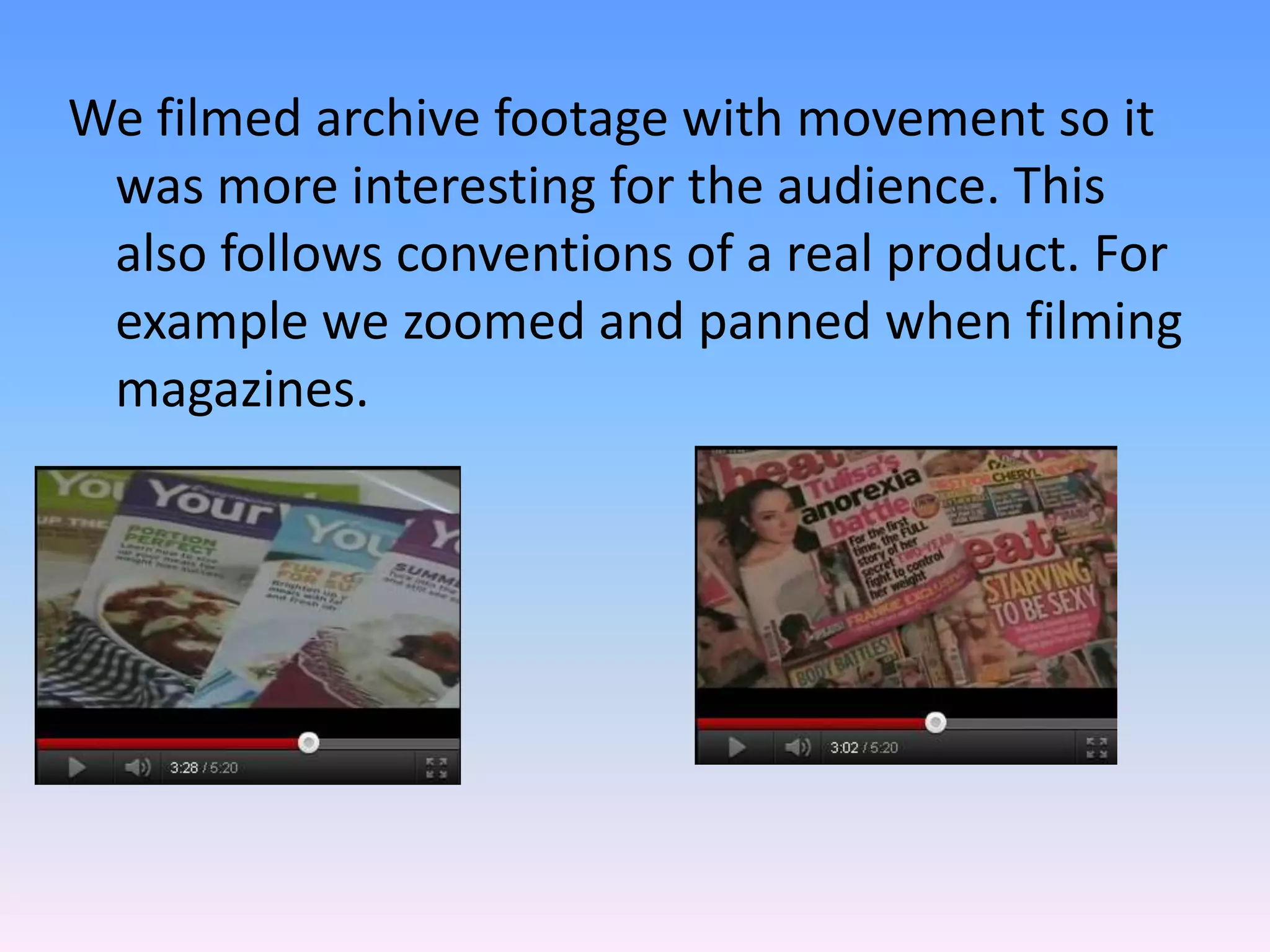 We filmed archive footage with movement so it
 was more interesting for the audience. This
 also follows conventions of a real product. For
 example we zoomed and panned when filming
 magazines.
 