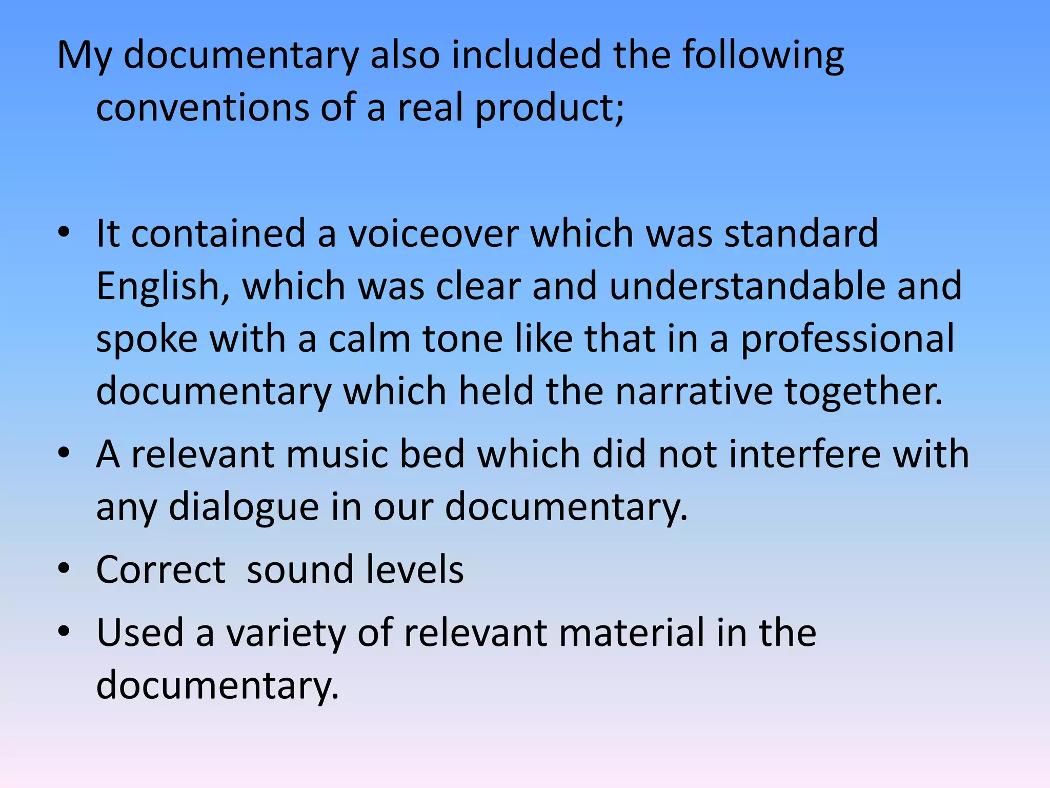 My documentary also included the following
 conventions of a real product;

• It contained a voiceover which was standard
  English, which was clear and understandable and
  spoke with a calm tone like that in a professional
  documentary which held the narrative together.
• A relevant music bed which did not interfere with
  any dialogue in our documentary.
• Correct sound levels
• Used a variety of relevant material in the
  documentary.
 